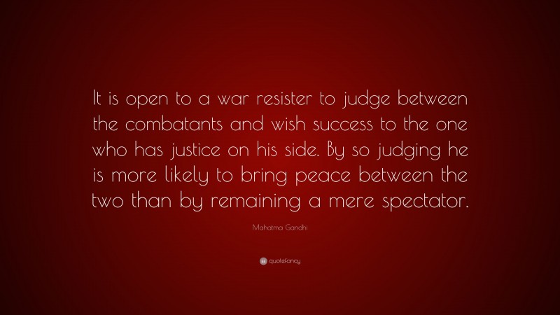Mahatma Gandhi Quote: “It is open to a war resister to judge between the combatants and wish success to the one who has justice on his side. By so judging he is more likely to bring peace between the two than by remaining a mere spectator.”
