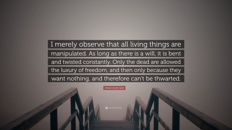 Orson Scott Card Quote: “I merely observe that all living things are manipulated. As long as there is a will, it is bent and twisted constantly. Only the dead are allowed the luxury of freedom, and then only because they want nothing, and therefore can’t be thwarted.”