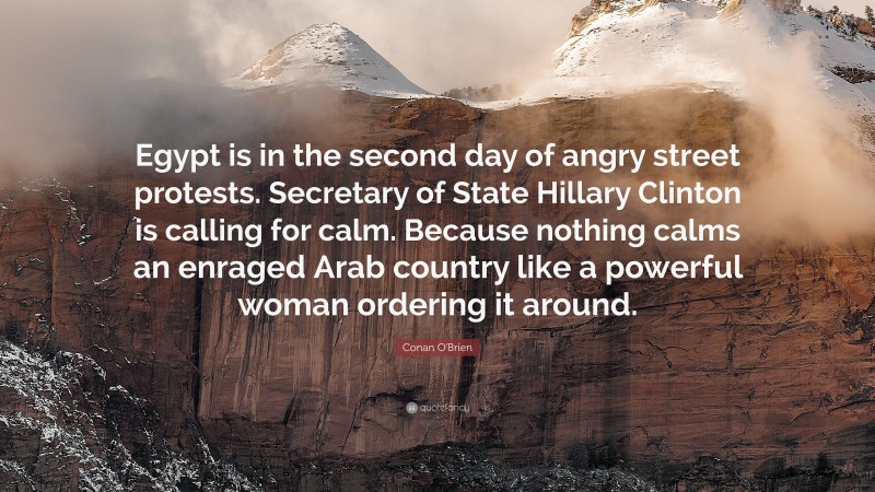Conan O'Brien Quote: “Egypt is in the second day of angry street protests. Secretary of State Hillary Clinton is calling for calm. Because nothing calms an enraged Arab country like a powerful woman ordering it around.”