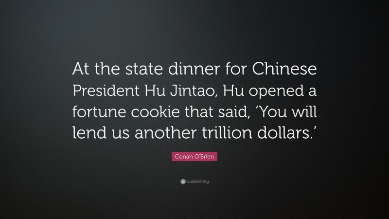 Conan O'Brien Quote: “At the state dinner for Chinese President Hu Jintao, Hu opened a fortune cookie that said, ‘You will lend us another trillion dollars.’”