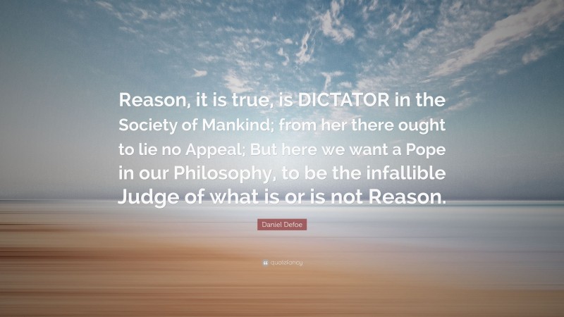Daniel Defoe Quote: “Reason, it is true, is DICTATOR in the Society of Mankind; from her there ought to lie no Appeal; But here we want a Pope in our Philosophy, to be the infallible Judge of what is or is not Reason.”
