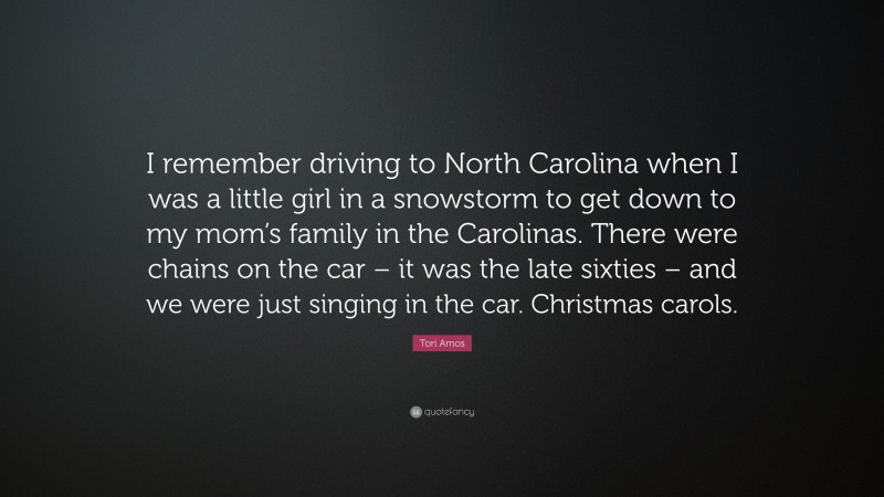 Tori Amos Quote: “I remember driving to North Carolina when I was a little girl in a snowstorm to get down to my mom’s family in the Carolinas. There were chains on the car – it was the late sixties – and we were just singing in the car. Christmas carols.”