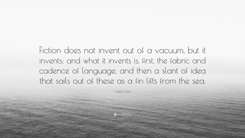 Cynthia Ozick Quote: “Fiction does not invent out of a vacuum, but it invents; and what it invents is, first, the fabric and cadence of language, and then a slant of idea that sails out of these as a fin lifts from the sea.”