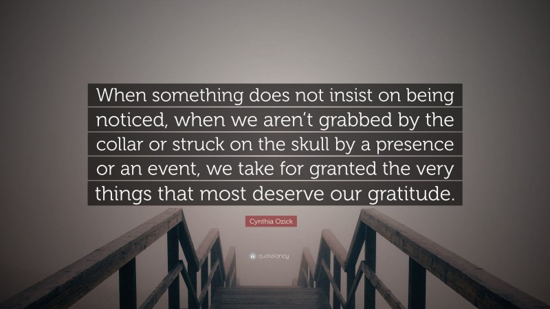 Cynthia Ozick Quote: “When something does not insist on being noticed, when we aren’t grabbed by the collar or struck on the skull by a presence or an event, we take for granted the very things that most deserve our gratitude.”
