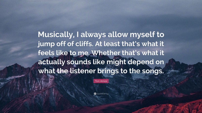 Tori Amos Quote: “Musically, I always allow myself to jump off of cliffs. At least that’s what it feels like to me. Whether that’s what it actually sounds like might depend on what the listener brings to the songs.”