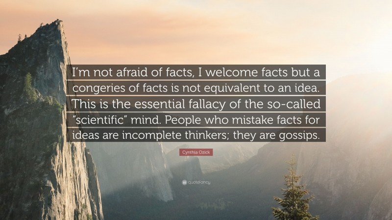 Cynthia Ozick Quote: “I’m not afraid of facts, I welcome facts but a congeries of facts is not equivalent to an idea. This is the essential fallacy of the so-called “scientific” mind. People who mistake facts for ideas are incomplete thinkers; they are gossips.”