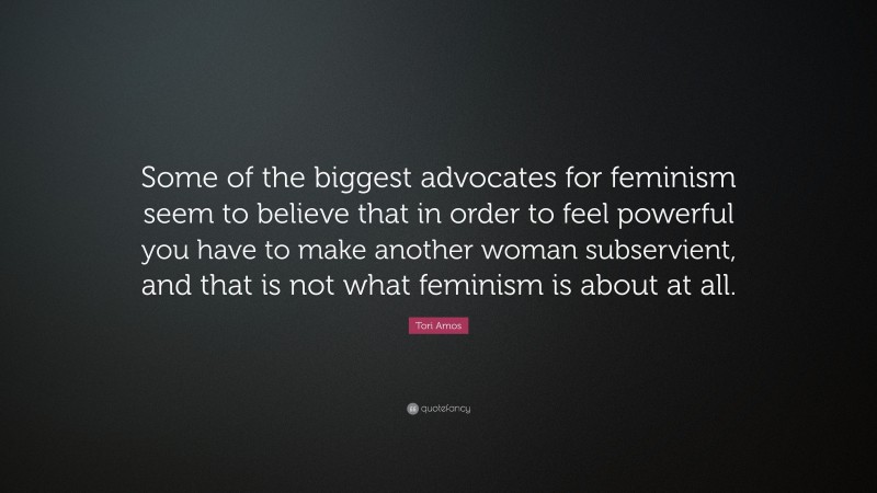 Tori Amos Quote: “Some of the biggest advocates for feminism seem to believe that in order to feel powerful you have to make another woman subservient, and that is not what feminism is about at all.”