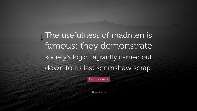 Cynthia Ozick Quote: “The usefulness of madmen is famous: they demonstrate society’s logic flagrantly carried out down to its last scrimshaw scrap.”