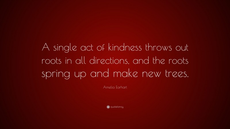 Amelia Earhart Quote: “A single act of kindness throws out roots in all directions, and the roots spring up and make new trees.”
