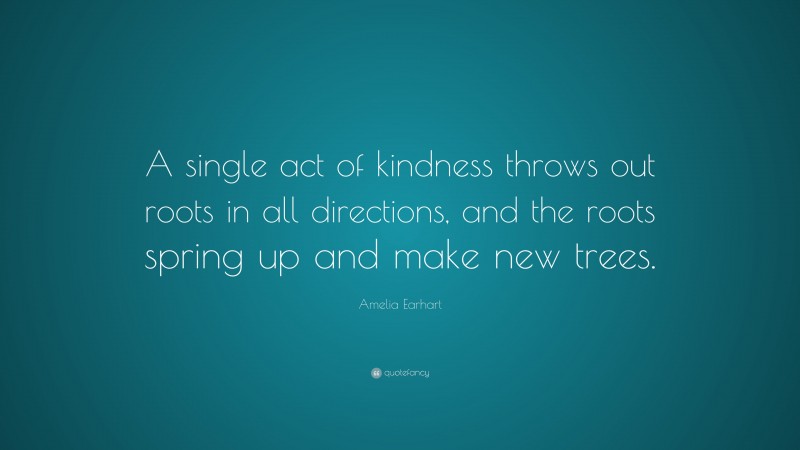 Amelia Earhart Quote: “A single act of kindness throws out roots in all directions, and the roots spring up and make new trees.”
