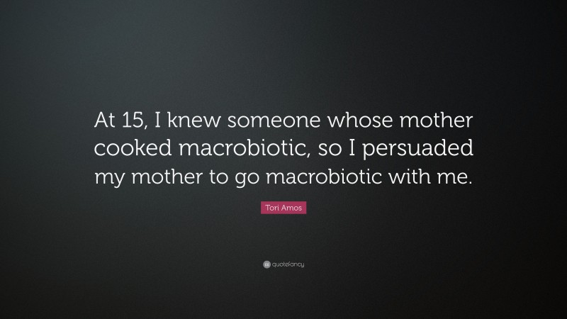 Tori Amos Quote: “At 15, I knew someone whose mother cooked macrobiotic, so I persuaded my mother to go macrobiotic with me.”