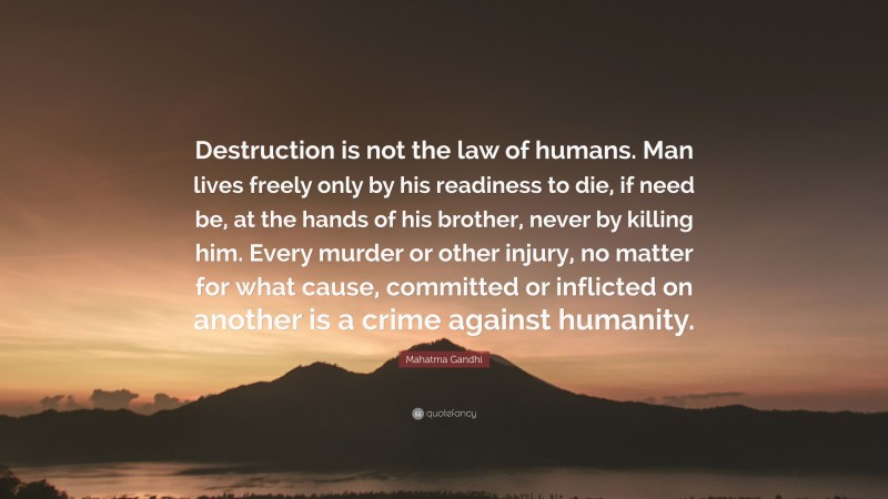 Mahatma Gandhi Quote: “Destruction is not the law of humans. Man lives freely only by his readiness to die, if need be, at the hands of his brother, never by killing him. Every murder or other injury, no matter for what cause, committed or inflicted on another is a crime against humanity.”