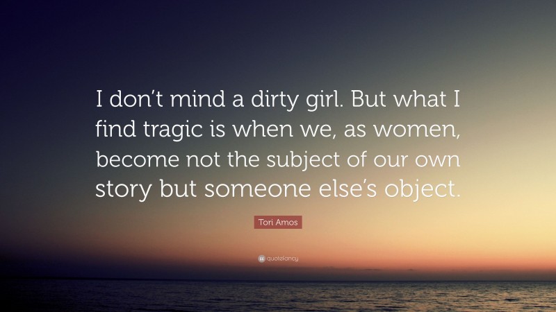 Tori Amos Quote: “I don’t mind a dirty girl. But what I find tragic is when we, as women, become not the subject of our own story but someone else’s object.”