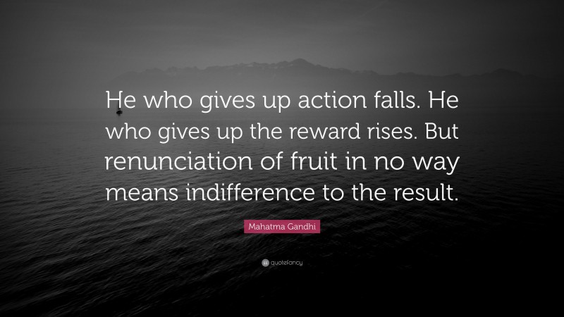 Mahatma Gandhi Quote: “He who gives up action falls. He who gives up the reward rises. But renunciation of fruit in no way means indifference to the result.”