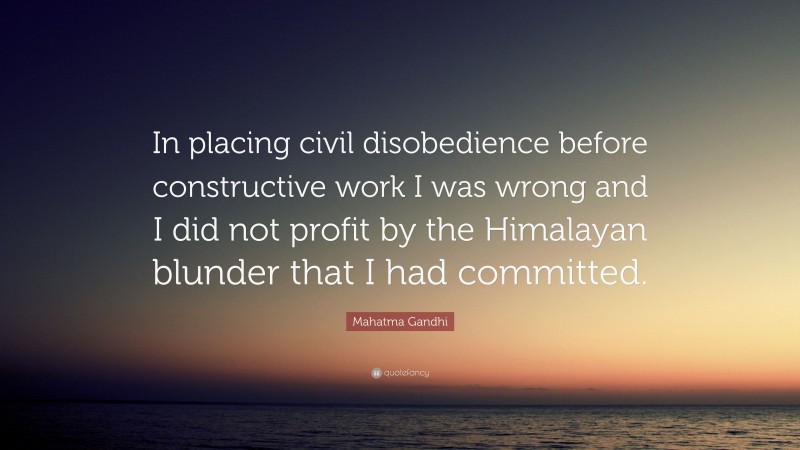 Mahatma Gandhi Quote: “In placing civil disobedience before constructive work I was wrong and I did not profit by the Himalayan blunder that I had committed.”