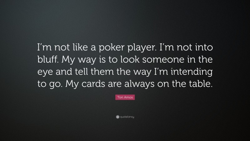 Tori Amos Quote: “I’m not like a poker player. I’m not into bluff. My way is to look someone in the eye and tell them the way I’m intending to go. My cards are always on the table.”