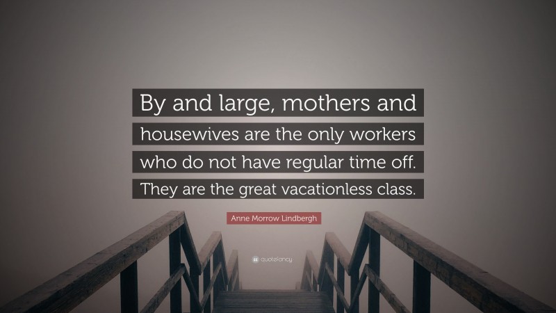 Anne Morrow Lindbergh Quote: “By and large, mothers and housewives are the only workers who do not have regular time off. They are the great vacationless class.”