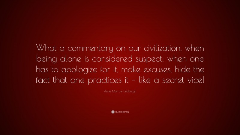 Anne Morrow Lindbergh Quote: “What a commentary on our civilization, when being alone is considered suspect; when one has to apologize for it, make excuses, hide the fact that one practices it – like a secret vice!”