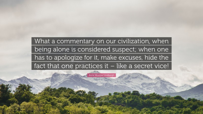 Anne Morrow Lindbergh Quote: “What a commentary on our civilization, when being alone is considered suspect; when one has to apologize for it, make excuses, hide the fact that one practices it – like a secret vice!”