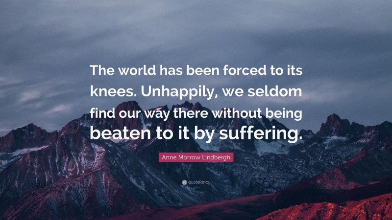 Anne Morrow Lindbergh Quote: “The world has been forced to its knees. Unhappily, we seldom find our way there without being beaten to it by suffering.”