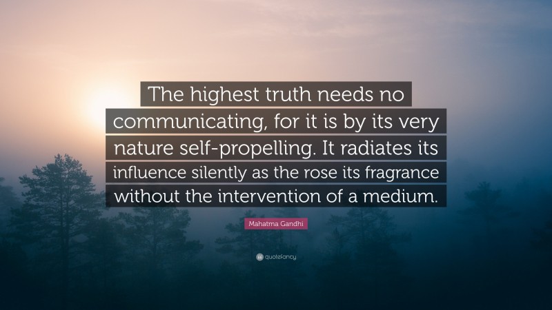 Mahatma Gandhi Quote: “The highest truth needs no communicating, for it is by its very nature self-propelling. It radiates its influence silently as the rose its fragrance without the intervention of a medium.”