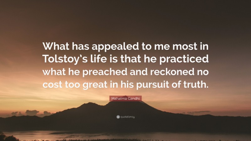 Mahatma Gandhi Quote: “What has appealed to me most in Tolstoy’s life is that he practiced what he preached and reckoned no cost too great in his pursuit of truth.”