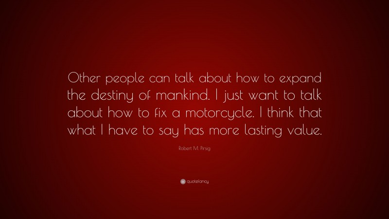 Robert M. Pirsig Quote: “Other people can talk about how to expand the destiny of mankind. I just want to talk about how to fix a motorcycle. I think that what I have to say has more lasting value.”