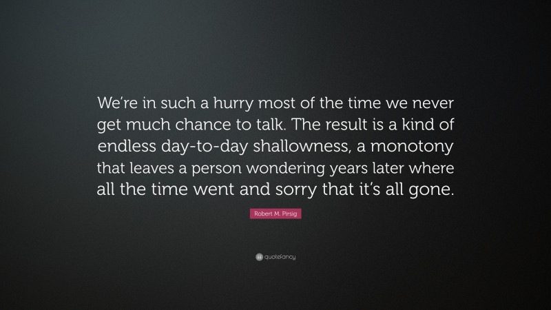 Robert M. Pirsig Quote: “We’re in such a hurry most of the time we never get much chance to talk. The result is a kind of endless day-to-day shallowness, a monotony that leaves a person wondering years later where all the time went and sorry that it’s all gone.”