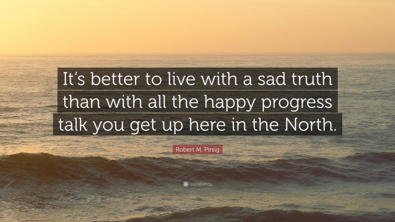 Robert M. Pirsig Quote: “It’s better to live with a sad truth than with all the happy progress talk you get up here in the North.”