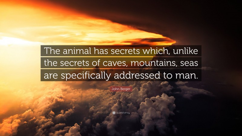 John Berger Quote: “The animal has secrets which, unlike the secrets of caves, mountains, seas are specifically addressed to man.”