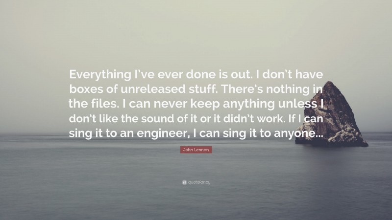 John Lennon Quote: “Everything I’ve ever done is out. I don’t have boxes of unreleased stuff. There’s nothing in the files. I can never keep anything unless I don’t like the sound of it or it didn’t work. If I can sing it to an engineer, I can sing it to anyone...”