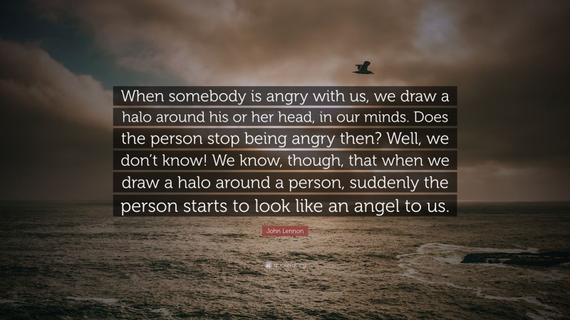 John Lennon Quote: “When somebody is angry with us, we draw a halo around his or her head, in our minds. Does the person stop being angry then? Well, we don’t know! We know, though, that when we draw a halo around a person, suddenly the person starts to look like an angel to us.”