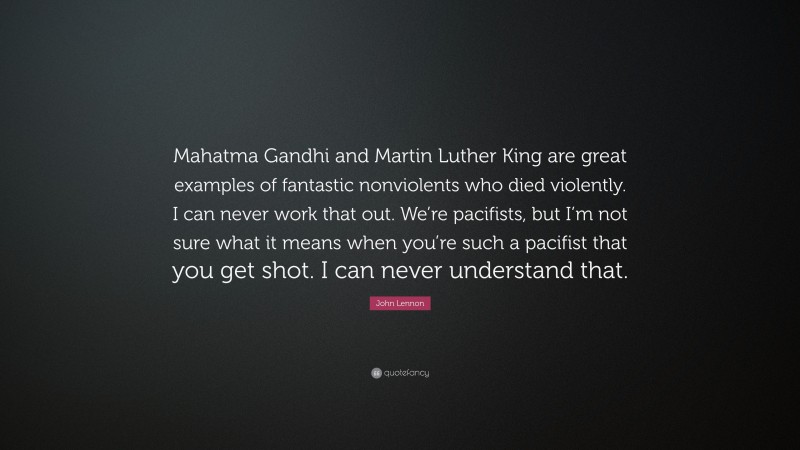 John Lennon Quote: “Mahatma Gandhi and Martin Luther King are great examples of fantastic nonviolents who died violently. I can never work that out. We’re pacifists, but I’m not sure what it means when you’re such a pacifist that you get shot. I can never understand that.”