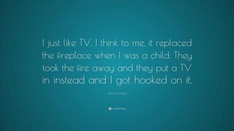 John Lennon Quote: “I just like TV. I think to me, it replaced the fireplace when I was a child. They took the fire away and they put a TV in instead and I got hooked on it.”