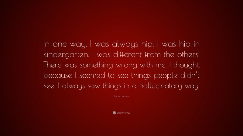 John Lennon Quote: “In one way, I was always hip. I was hip in kindergarten. I was different from the others. There was something wrong with me, I thought, because I seemed to see things people didn’t see. I always saw things in a hallucinatory way.”