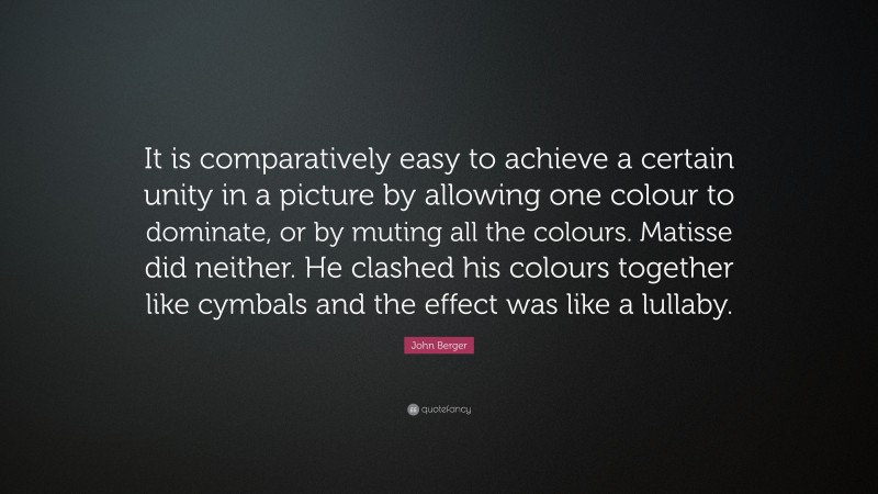 John Berger Quote: “It is comparatively easy to achieve a certain unity in a picture by allowing one colour to dominate, or by muting all the colours. Matisse did neither. He clashed his colours together like cymbals and the effect was like a lullaby.”