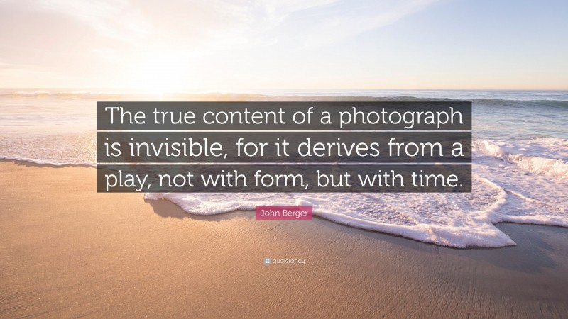 John Berger Quote: “The true content of a photograph is invisible, for it derives from a play, not with form, but with time.”