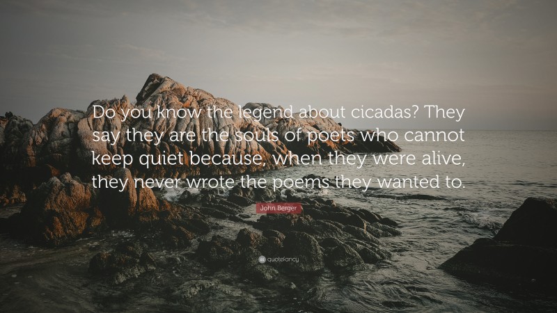 John Berger Quote: “Do you know the legend about cicadas? They say they are the souls of poets who cannot keep quiet because, when they were alive, they never wrote the poems they wanted to.”