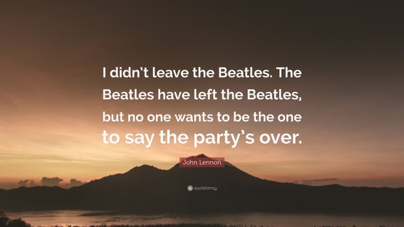 John Lennon Quote: “I didn’t leave the Beatles. The Beatles have left the Beatles, but no one wants to be the one to say the party’s over.”