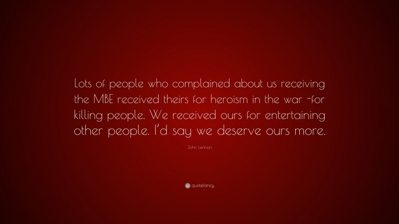 John Lennon Quote: “Lots of people who complained about us receiving the MBE received theirs for heroism in the war -for killing people. We received ours for entertaining other people. I’d say we deserve ours more.”