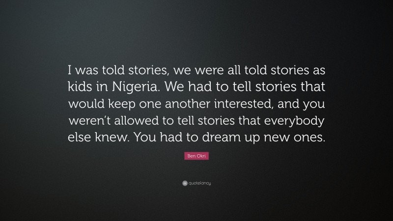 Ben Okri Quote: “I was told stories, we were all told stories as kids in Nigeria. We had to tell stories that would keep one another interested, and you weren’t allowed to tell stories that everybody else knew. You had to dream up new ones.”
