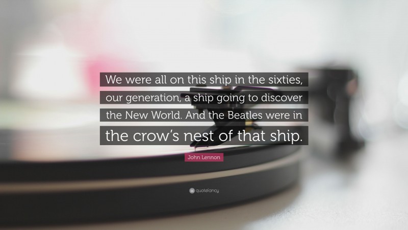 John Lennon Quote: “We were all on this ship in the sixties, our generation, a ship going to discover the New World. And the Beatles were in the crow’s nest of that ship.”