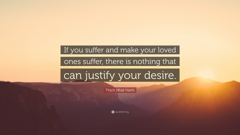 Thich Nhat Hanh Quote: “If you suffer and make your loved ones suffer, there is nothing that can justify your desire.”