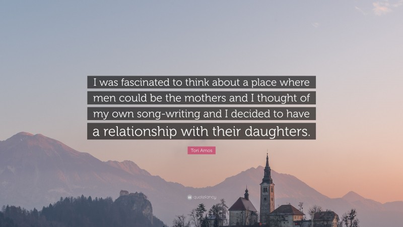 Tori Amos Quote: “I was fascinated to think about a place where men could be the mothers and I thought of my own song-writing and I decided to have a relationship with their daughters.”
