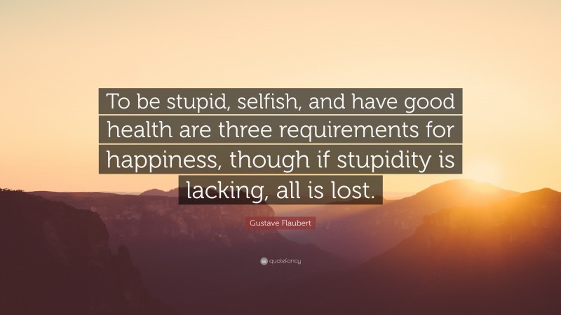 Gustave Flaubert Quote: “To be stupid, selfish, and have good health are three requirements for happiness, though if stupidity is lacking, all is lost.”