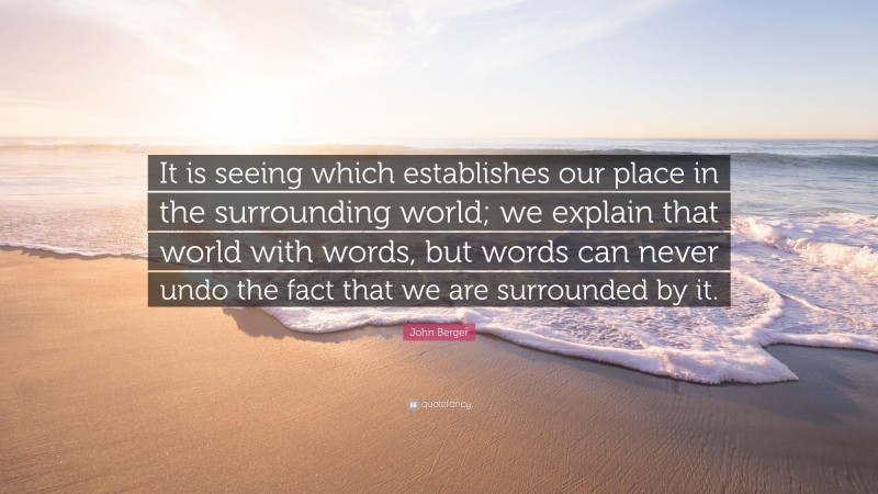 John Berger Quote: “It is seeing which establishes our place in the surrounding world; we explain that world with words, but words can never undo the fact that we are surrounded by it.”