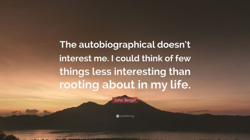 John Berger Quote: “The autobiographical doesn’t interest me. I could think of few things less interesting than rooting about in my life.”