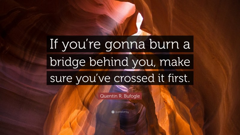 Quentin R. Bufogle Quote: “If you’re gonna burn a bridge behind you, make sure you’ve crossed it first.”