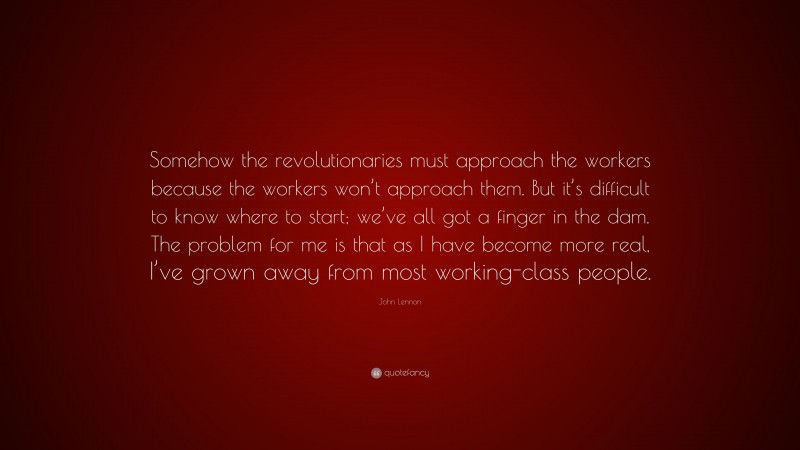 John Lennon Quote: “Somehow the revolutionaries must approach the workers because the workers won’t approach them. But it’s difficult to know where to start; we’ve all got a finger in the dam. The problem for me is that as I have become more real, I’ve grown away from most working-class people.”