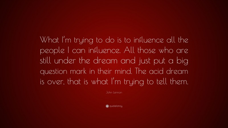 John Lennon Quote: “What I’m trying to do is to influence all the people I can influence. All those who are still under the dream and just put a big question mark in their mind. The acid dream is over, that is what I’m trying to tell them.”